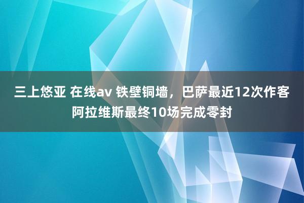 三上悠亚 在线av 铁壁铜墙，巴萨最近12次作客阿拉维斯最终10场完成零封