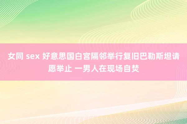 女同 sex 好意思国白宫隔邻举行复旧巴勒斯坦请愿举止 一男人在现场自焚