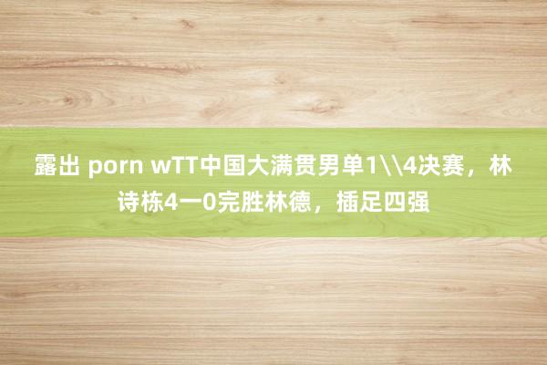 露出 porn wTT中国大满贯男单1\4决赛，林诗栋4一0完胜林德，插足四强