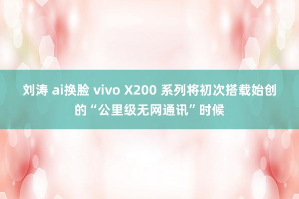 刘涛 ai换脸 vivo X200 系列将初次搭载始创的“公里级无网通讯”时候