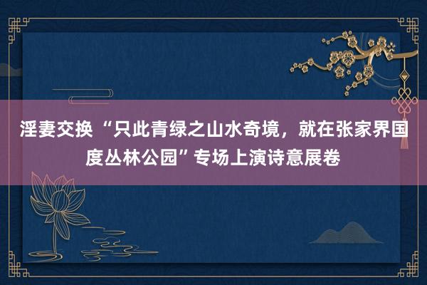 淫妻交换 “只此青绿之山水奇境，就在张家界国度丛林公园”专场上演诗意展卷