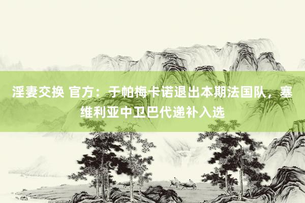 淫妻交换 官方：于帕梅卡诺退出本期法国队，塞维利亚中卫巴代递补入选