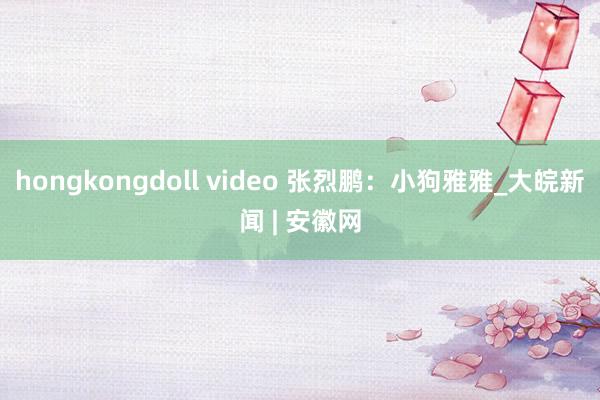 hongkongdoll video 张烈鹏：小狗雅雅_大皖新闻 | 安徽网