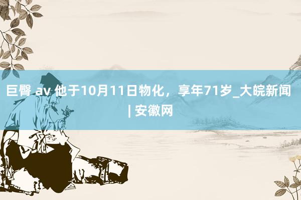 巨臀 av 他于10月11日物化，享年71岁_大皖新闻 | 安徽网