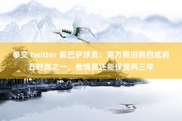 拳交 twitter 前巴萨球员：莱万照旧前四或前五时尚之一，他情景还能保捏两三年