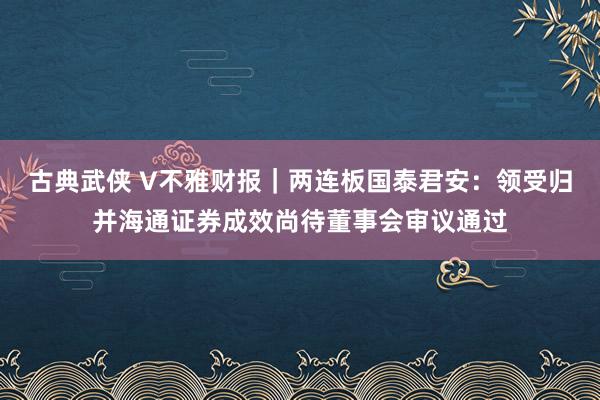 古典武侠 V不雅财报｜两连板国泰君安：领受归并海通证券成效尚待董事会审议通过