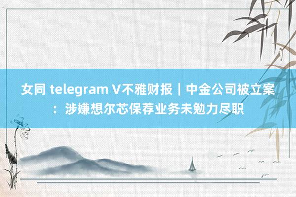 女同 telegram V不雅财报｜中金公司被立案：涉嫌想尔芯保荐业务未勉力尽职