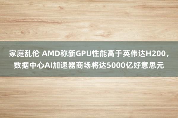 家庭乱伦 AMD称新GPU性能高于英伟达H200，数据中心AI加速器商场将达5000亿好意思元