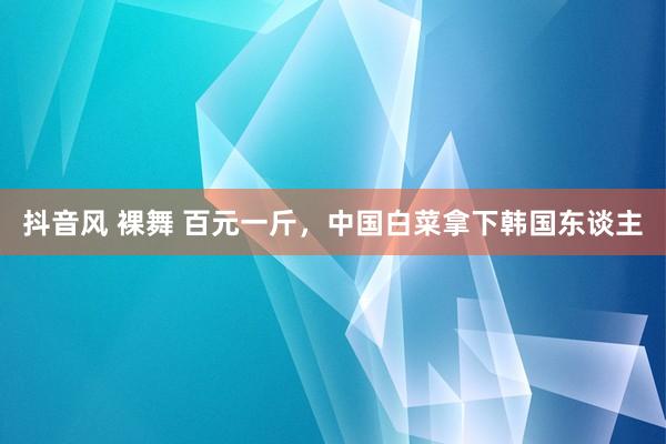 抖音风 裸舞 百元一斤，中国白菜拿下韩国东谈主