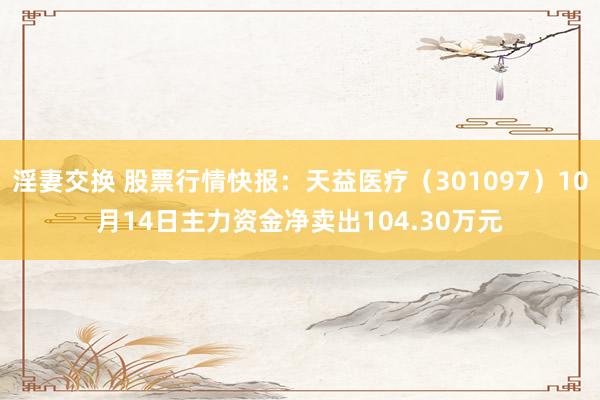 淫妻交换 股票行情快报：天益医疗（301097）10月14日主力资金净卖出104.30万元