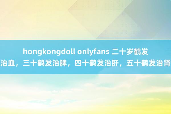 hongkongdoll onlyfans 二十岁鹤发治血，三十鹤发治脾，四十鹤发治肝，五十鹤发治肾