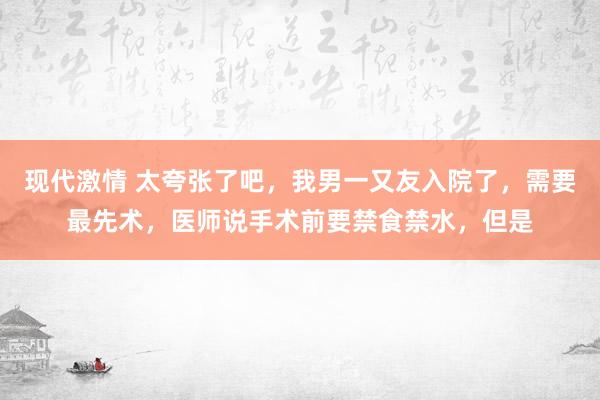 现代激情 太夸张了吧，我男一又友入院了，需要最先术，医师说手术前要禁食禁水，但是