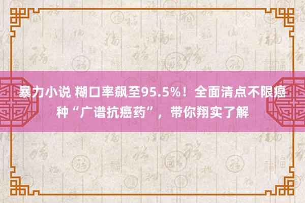 暴力小说 糊口率飙至95.5%！全面清点不限癌种“广谱抗癌药”，带你翔实了解