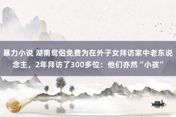 暴力小说 湖南鸳侣免费为在外子女拜访家中老东说念主，2年拜访了300多位：他们亦然“小孩”