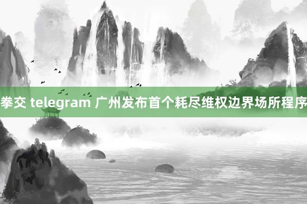 拳交 telegram 广州发布首个耗尽维权边界场所程序