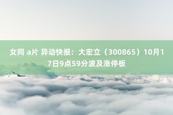 女同 a片 异动快报：大宏立（300865）10月17日9点59分波及涨停板