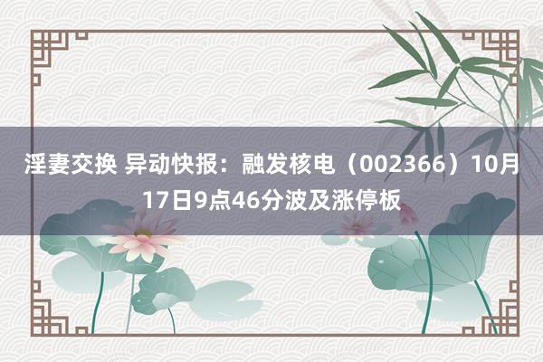 淫妻交换 异动快报：融发核电（002366）10月17日9点46分波及涨停板