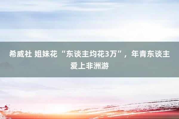 希威社 姐妹花 “东谈主均花3万”，年青东谈主爱上非洲游