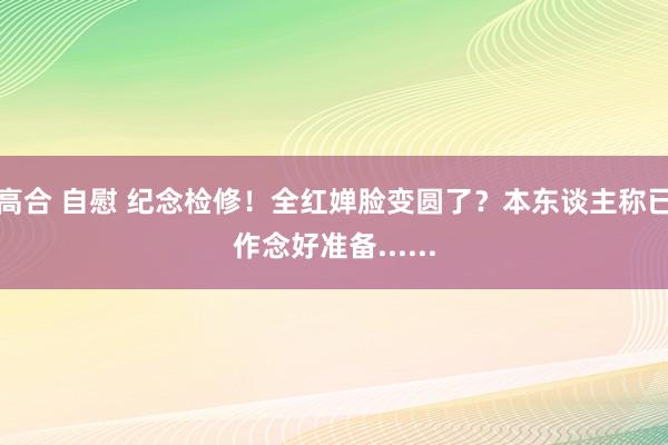 高合 自慰 纪念检修！全红婵脸变圆了？本东谈主称已作念好准备......