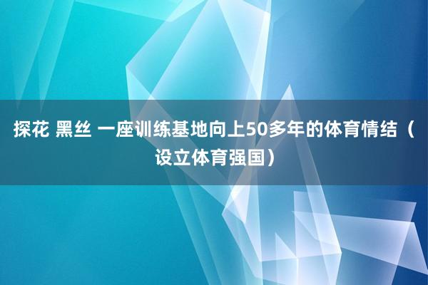 探花 黑丝 一座训练基地向上50多年的体育情结（设立体育强国）