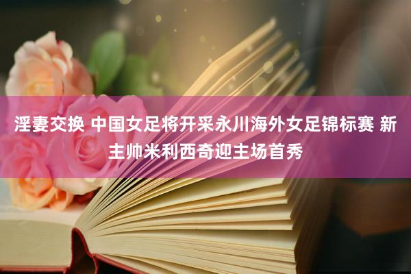 淫妻交换 中国女足将开采永川海外女足锦标赛 新主帅米利西奇迎主场首秀