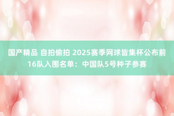 国产精品 自拍偷拍 2025赛季网球皆集杯公布前16队入围名单：中国队5号种子参赛