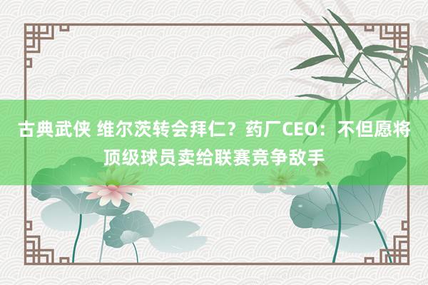 古典武侠 维尔茨转会拜仁？药厂CEO：不但愿将顶级球员卖给联赛竞争敌手