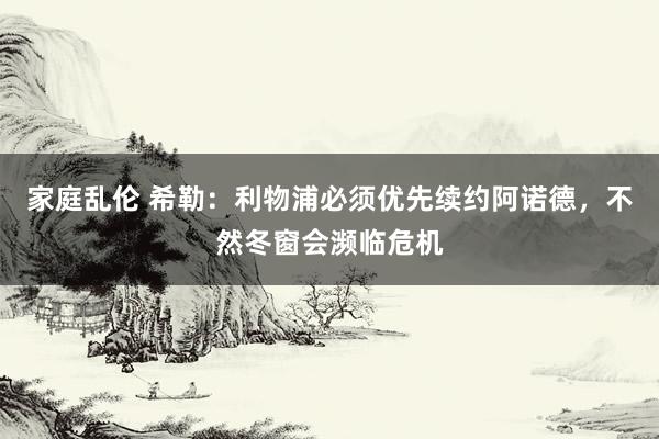 家庭乱伦 希勒：利物浦必须优先续约阿诺德，不然冬窗会濒临危机