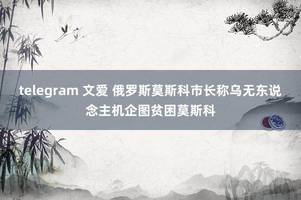 telegram 文爱 俄罗斯莫斯科市长称乌无东说念主机企图贫困莫斯科