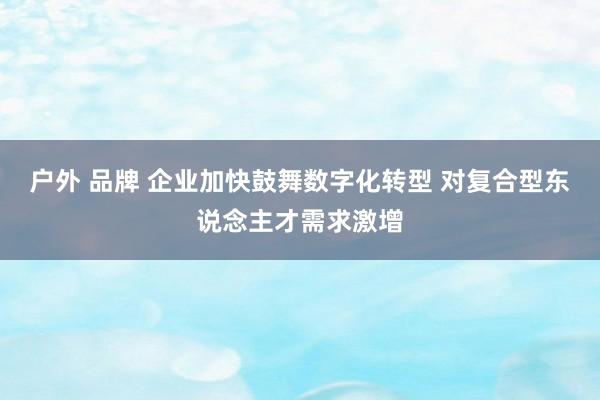 户外 品牌 企业加快鼓舞数字化转型 对复合型东说念主才需求激增