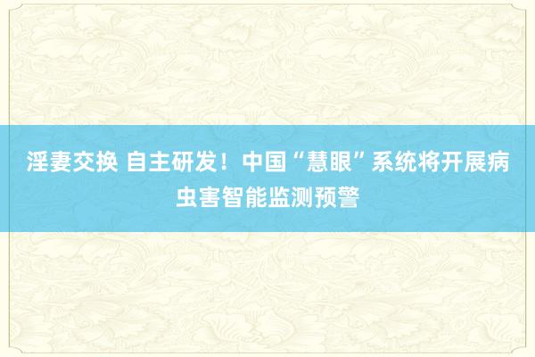 淫妻交换 自主研发！中国“慧眼”系统将开展病虫害智能监测预警