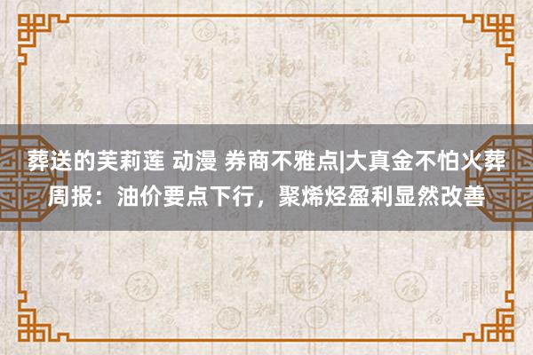 葬送的芙莉莲 动漫 券商不雅点|大真金不怕火葬周报：油价要点下行，聚烯烃盈利显然改善