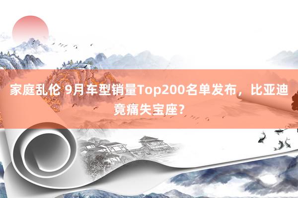 家庭乱伦 9月车型销量Top200名单发布，比亚迪竟痛失宝座？