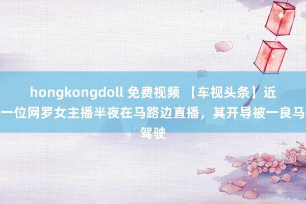 hongkongdoll 免费视频 【车视头条】近日，一位网罗女主播半夜在马路边直播，其开导被一良马驾驶