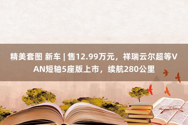 精美套图 新车 | 售12.99万元，祥瑞云尔超等VAN短轴5座版上市，续航280公里