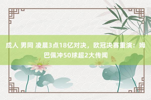 成人 男同 凌晨3点18亿对决，欧冠决赛重演：姆巴佩冲50球超2大传闻