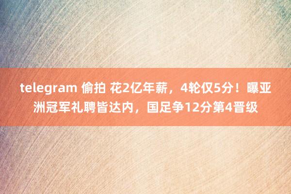 telegram 偷拍 花2亿年薪，4轮仅5分！曝亚洲冠军礼聘皆达内，国足争12分第4晋级