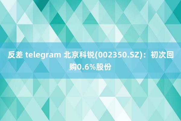 反差 telegram 北京科锐(002350.SZ)：初次回购0.6%股份