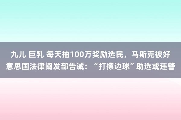 九儿 巨乳 每天抽100万奖励选民，马斯克被好意思国法律阐发部告诫：“打擦边球”助选或违警