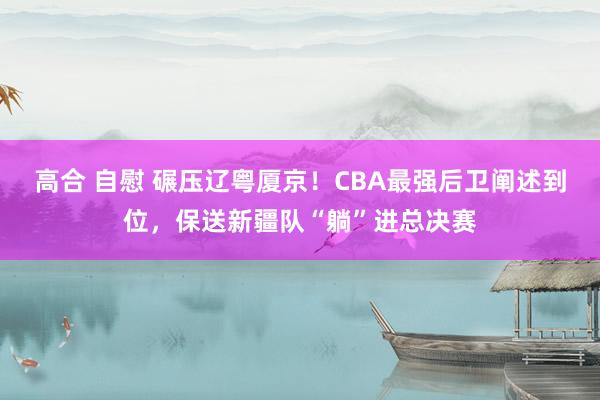 高合 自慰 碾压辽粤厦京！CBA最强后卫阐述到位，保送新疆队“躺”进总决赛