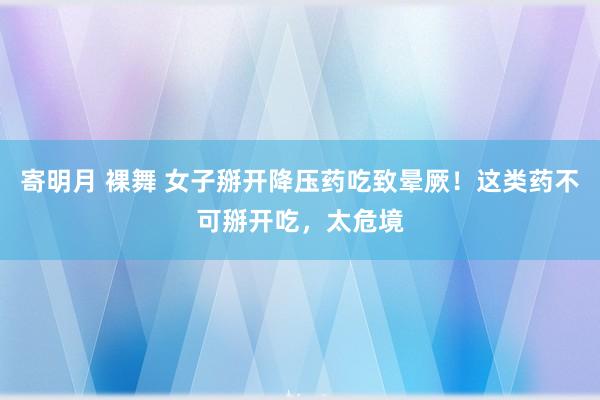 寄明月 裸舞 女子掰开降压药吃致晕厥！这类药不可掰开吃，太危境