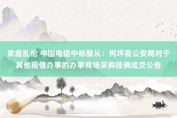 家庭乱伦 中国电信中标服从：柯坪县公安局对于其他租借办事的办事商场采购技俩成交公告