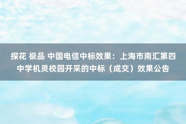 探花 极品 中国电信中标效果：上海市南汇第四中学机灵校园开采的中标（成交）效果公告