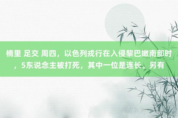 楠里 足交 周四，以色列戎行在入侵黎巴嫩南部时，5东说念主被打死，其中一位是连长。另有