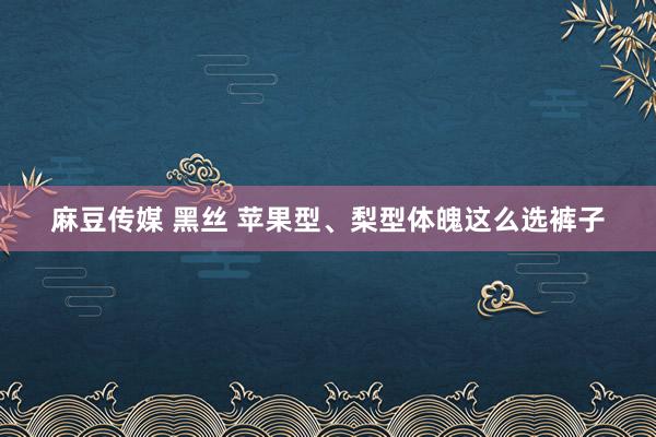 麻豆传媒 黑丝 苹果型、梨型体魄这么选裤子