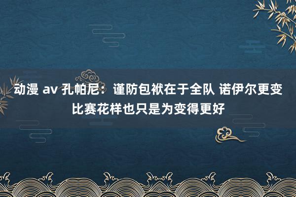 动漫 av 孔帕尼：谨防包袱在于全队 诺伊尔更变比赛花样也只是为变得更好