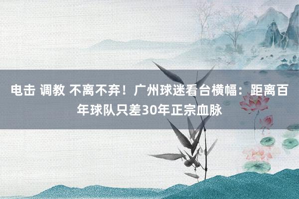 电击 调教 不离不弃！广州球迷看台横幅：距离百年球队只差30年正宗血脉