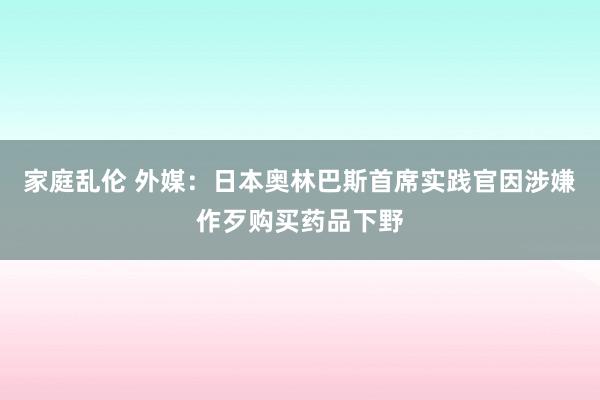 家庭乱伦 外媒：日本奥林巴斯首席实践官因涉嫌作歹购买药品下野