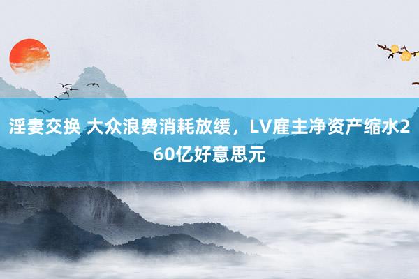 淫妻交换 大众浪费消耗放缓，LV雇主净资产缩水260亿好意思元