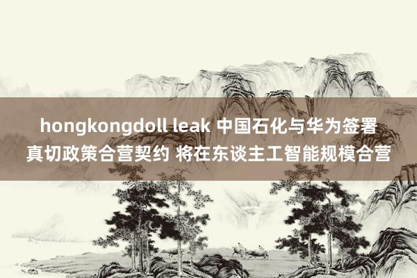 hongkongdoll leak 中国石化与华为签署真切政策合营契约 将在东谈主工智能规模合营